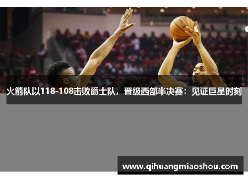 火箭队以118-108击败爵士队，晋级西部半决赛：见证巨星时刻