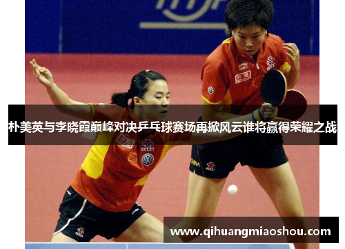 朴美英与李晓霞巅峰对决乒乓球赛场再掀风云谁将赢得荣耀之战