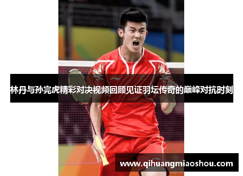 林丹与孙完虎精彩对决视频回顾见证羽坛传奇的巅峰对抗时刻