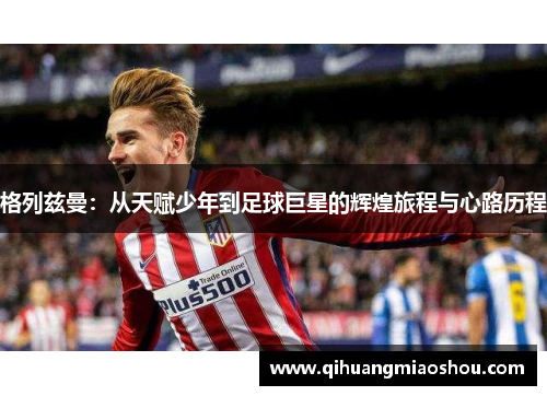 格列兹曼：从天赋少年到足球巨星的辉煌旅程与心路历程