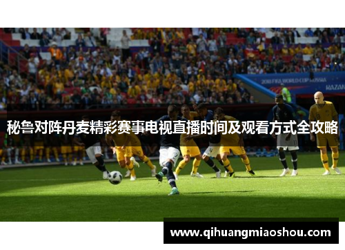 秘鲁对阵丹麦精彩赛事电视直播时间及观看方式全攻略